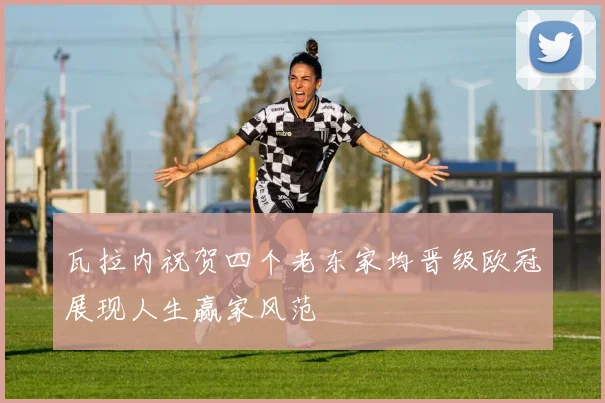 瓦拉内祝贺四个老东家均晋级欧冠展现人生赢家风范