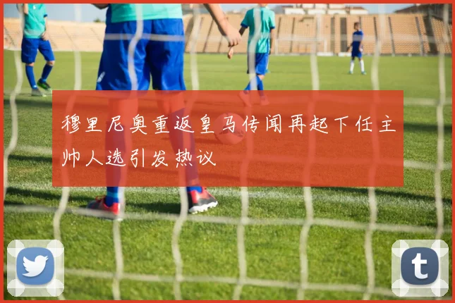 穆里尼奥重返皇马传闻再起下任主帅人选引发热议