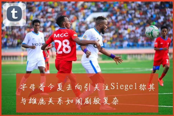 字母哥今夏去向引关注Siegel称其与雄鹿关系如闹剧般复杂
