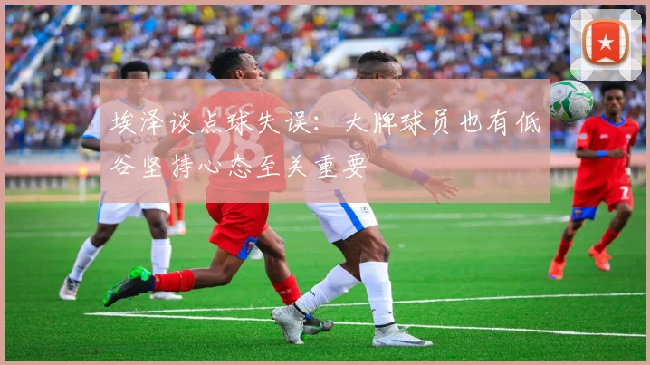 埃泽谈点球失误：大牌球员也有低谷坚持心态至关重要