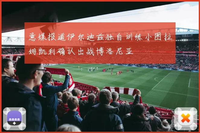 意媒报道伊尔迪兹独自训练小图拉姆凯利确认出战博洛尼亚
