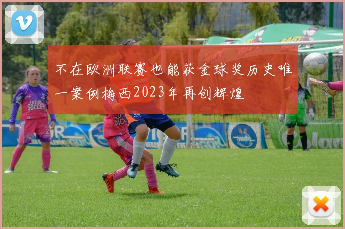 不在欧洲联赛也能获金球奖历史唯一案例梅西2023年再创辉煌