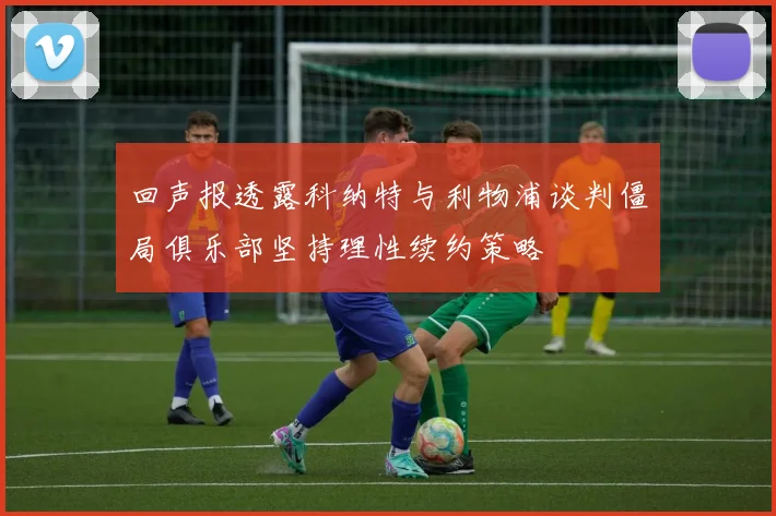 回声报透露科纳特与利物浦谈判僵局俱乐部坚持理性续约策略