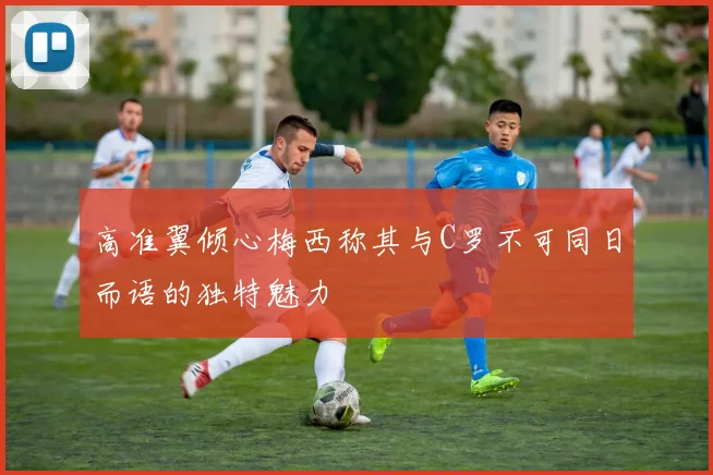 高准翼倾心梅西称其与C罗不可同日而语的独特魅力