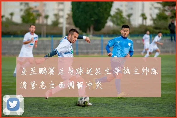 姜至鹏赛后与球迷发生争执主帅陈涛紧急出面调解冲突
