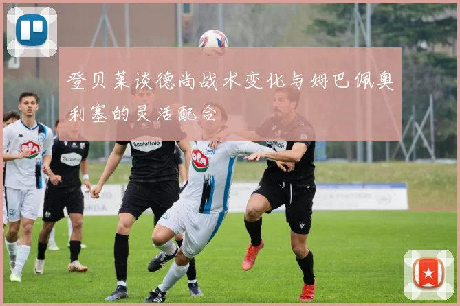 登贝莱谈德尚战术变化与姆巴佩奥利塞的灵活配合