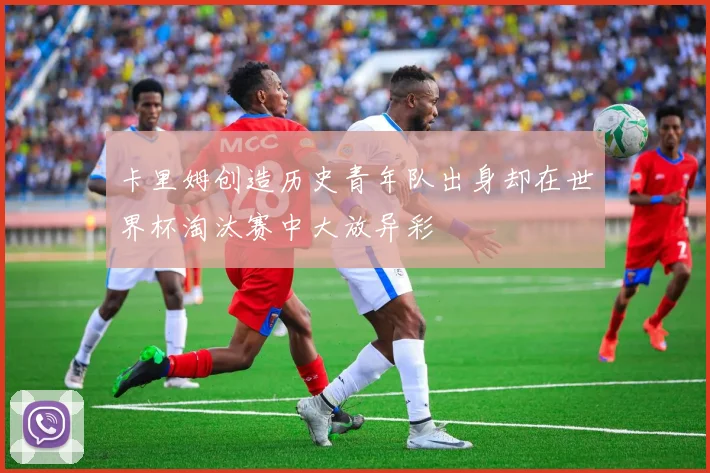 卡里姆创造历史青年队出身却在世界杯淘汰赛中大放异彩