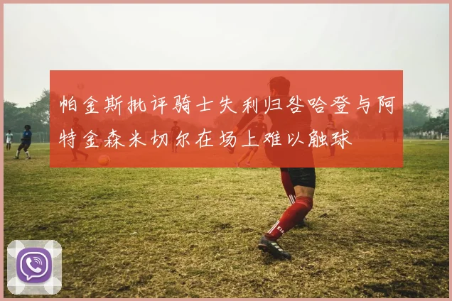 帕金斯批评骑士失利归咎哈登与阿特金森米切尔在场上难以触球