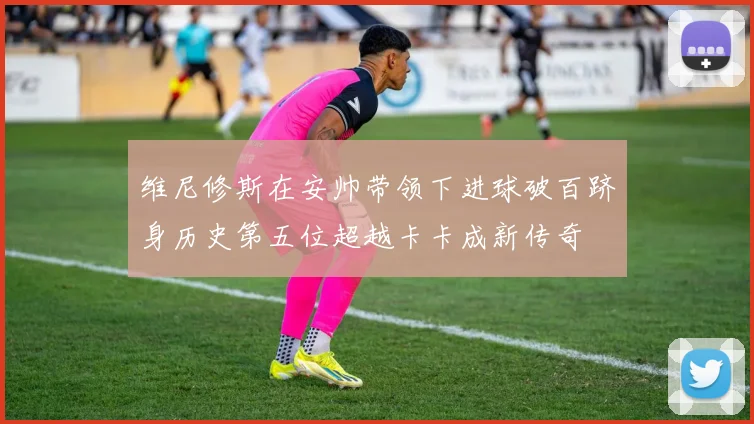 维尼修斯在安帅带领下进球破百跻身历史第五位超越卡卡成新传奇