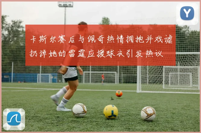 卡斯尔赛后与佩奇热情拥抱并戏谑扔掉她的雷霆应援球衣引发热议